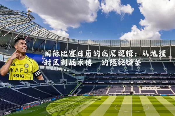 国际比赛日历的底层逻辑：从地理时区到战术博弈的隐秘链条